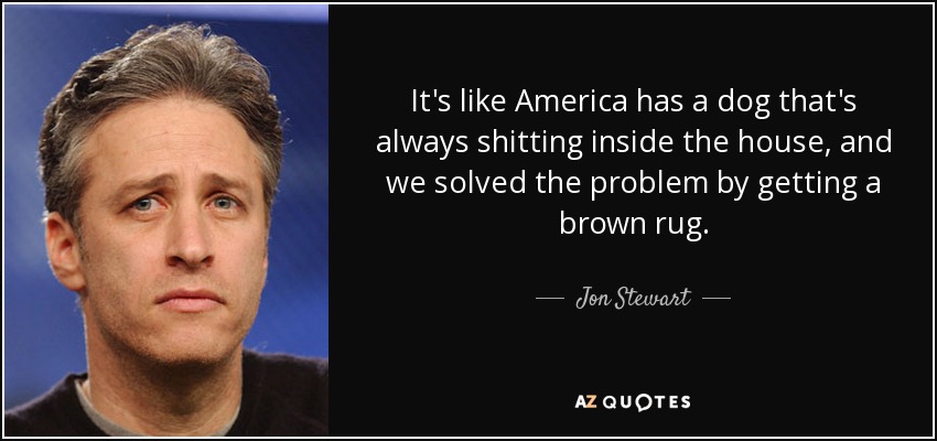 It's like America has a dog that's always shitting inside the house, and we solved the problem by getting a brown rug. - Jon Stewart