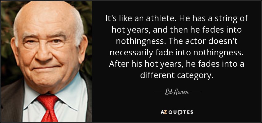 It's like an athlete. He has a string of hot years, and then he fades into nothingness. The actor doesn't necessarily fade into nothingness. After his hot years, he fades into a different category. - Ed Asner