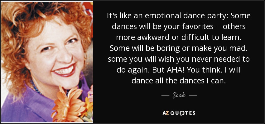 It's like an emotional dance party: Some dances will be your favorites -- others more awkward or difficult to learn. Some will be boring or make you mad. some you will wish you never needed to do again. But AHA! You think. I will dance all the dances I can. - Sark