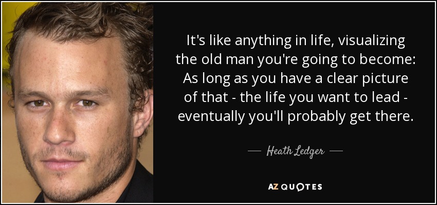 It's like anything in life, visualizing the old man you're going to become: As long as you have a clear picture of that - the life you want to lead - eventually you'll probably get there. - Heath Ledger