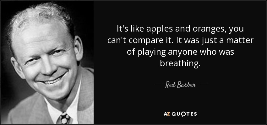 It's like apples and oranges, you can't compare it. It was just a matter of playing anyone who was breathing. - Red Barber