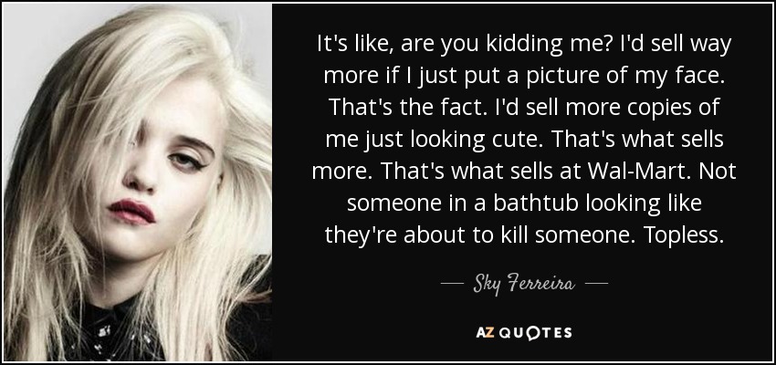 It's like, are you kidding me? I'd sell way more if I just put a picture of my face. That's the fact. I'd sell more copies of me just looking cute. That's what sells more. That's what sells at Wal-Mart. Not someone in a bathtub looking like they're about to kill someone. Topless. - Sky Ferreira