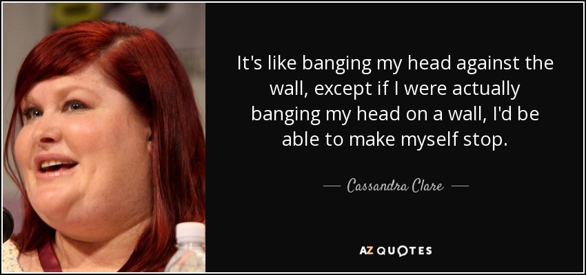 It's like banging my head against the wall, except if I were actually banging my head on a wall, I'd be able to make myself stop. - Cassandra Clare