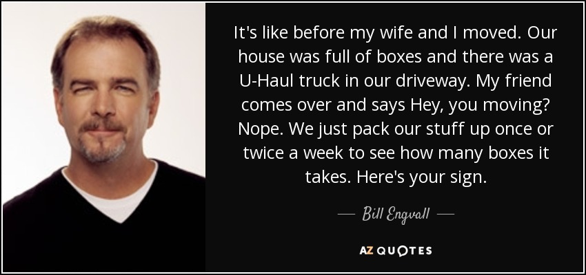 It's like before my wife and I moved. Our house was full of boxes and there was a U-Haul truck in our driveway. My friend comes over and says Hey, you moving? Nope. We just pack our stuff up once or twice a week to see how many boxes it takes. Here's your sign. - Bill Engvall