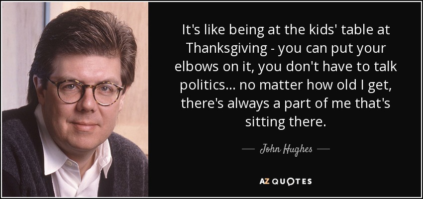 It's like being at the kids' table at Thanksgiving - you can put your elbows on it, you don't have to talk politics... no matter how old I get, there's always a part of me that's sitting there. - John Hughes