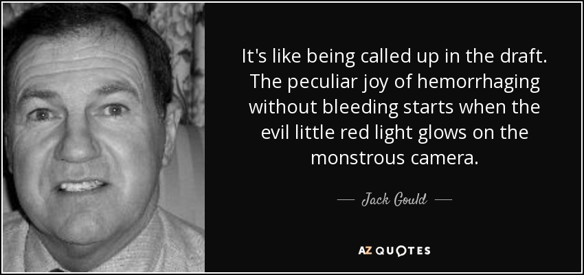 It's like being called up in the draft. The peculiar joy of hemorrhaging without bleeding starts when the evil little red light glows on the monstrous camera. - Jack Gould