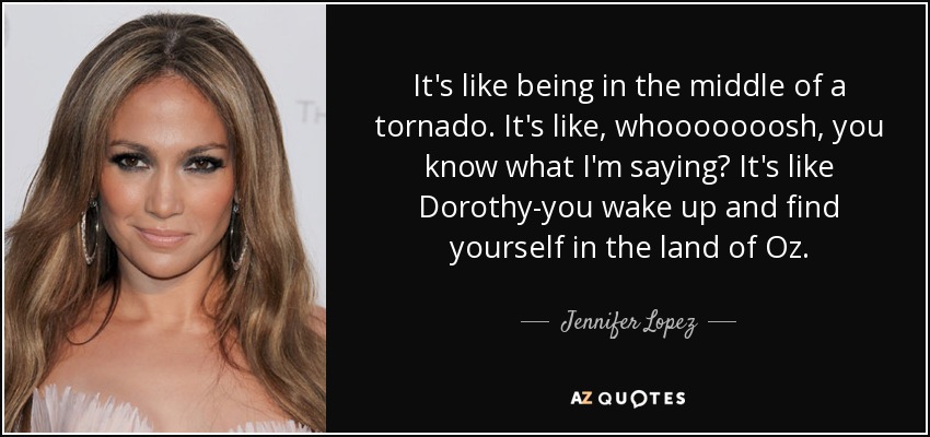 It's like being in the middle of a tornado. It's like, whooooooosh, you know what I'm saying? It's like Dorothy-you wake up and find yourself in the land of Oz. - Jennifer Lopez