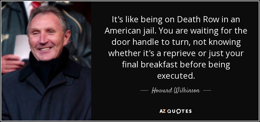 It's like being on Death Row in an American jail. You are waiting for the door handle to turn, not knowing whether it's a reprieve or just your final breakfast before being executed. - Howard Wilkinson