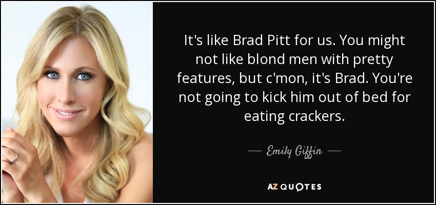 It's like Brad Pitt for us. You might not like blond men with pretty features, but c'mon, it's Brad. You're not going to kick him out of bed for eating crackers. - Emily Giffin