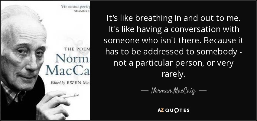 It's like breathing in and out to me. It's like having a conversation with someone who isn't there. Because it has to be addressed to somebody - not a particular person, or very rarely. - Norman MacCaig