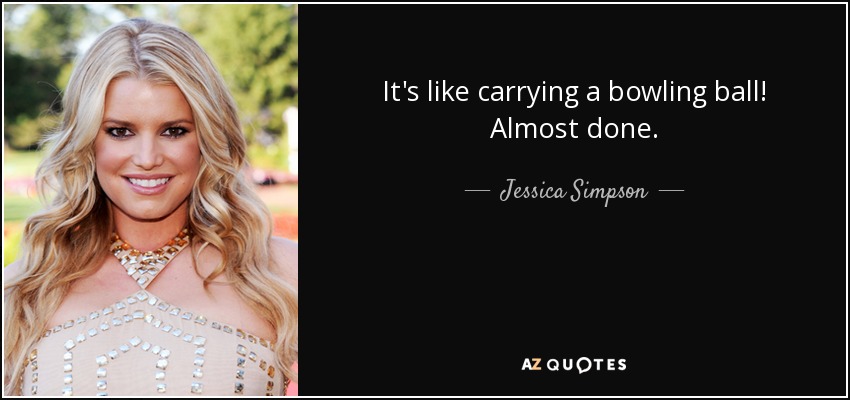 It's like carrying a bowling ball! Almost done. - Jessica Simpson