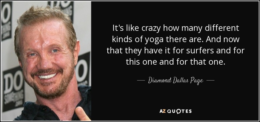It's like crazy how many different kinds of yoga there are. And now that they have it for surfers and for this one and for that one. - Diamond Dallas Page