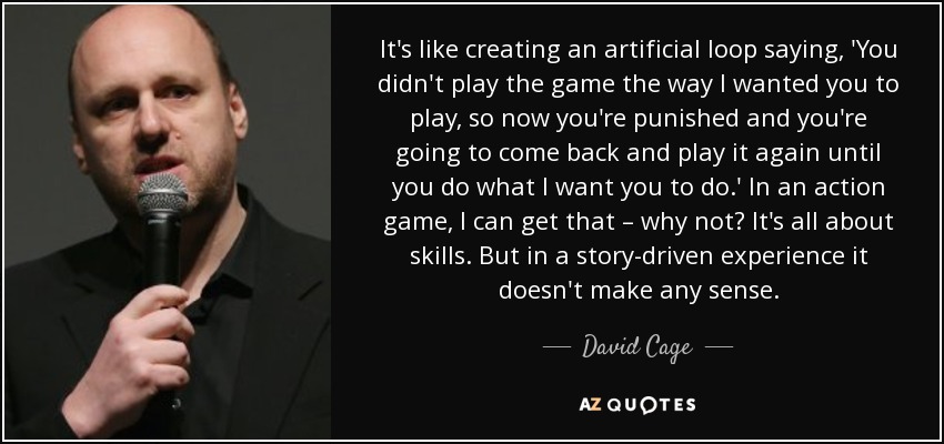 It's like creating an artificial loop saying, 'You didn't play the game the way I wanted you to play, so now you're punished and you're going to come back and play it again until you do what I want you to do.' In an action game, I can get that – why not? It's all about skills. But in a story-driven experience it doesn't make any sense. - David Cage