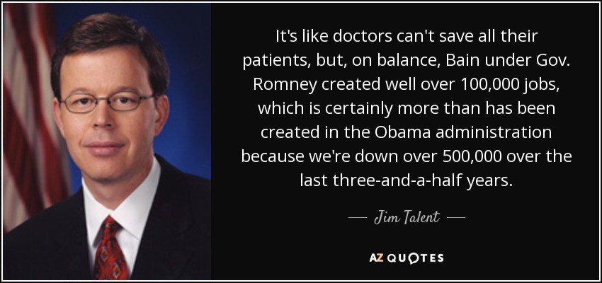 It's like doctors can't save all their patients, but, on balance, Bain under Gov. Romney created well over 100,000 jobs, which is certainly more than has been created in the Obama administration because we're down over 500,000 over the last three-and-a-half years. - Jim Talent