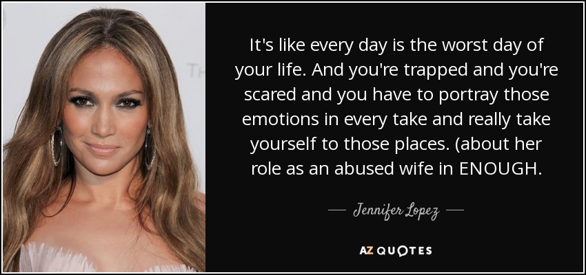 It's like every day is the worst day of your life. And you're trapped and you're scared and you have to portray those emotions in every take and really take yourself to those places. (about her role as an abused wife in ENOUGH. - Jennifer Lopez