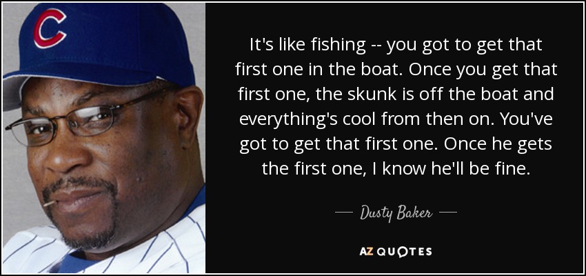It's like fishing -- you got to get that first one in the boat. Once you get that first one, the skunk is off the boat and everything's cool from then on. You've got to get that first one. Once he gets the first one, I know he'll be fine. - Dusty Baker