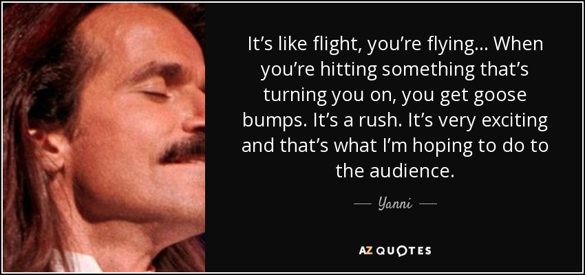 It’s like flight, you’re flying… When you’re hitting something that’s turning you on, you get goose bumps. It’s a rush. It’s very exciting and that’s what I’m hoping to do to the audience. - Yanni