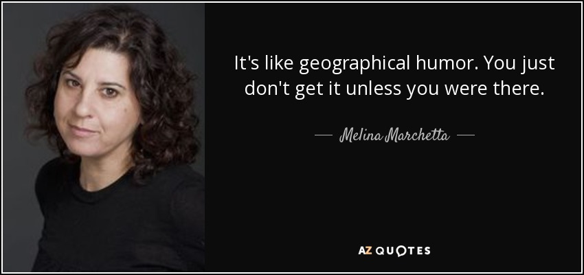 It's like geographical humor. You just don't get it unless you were there. - Melina Marchetta