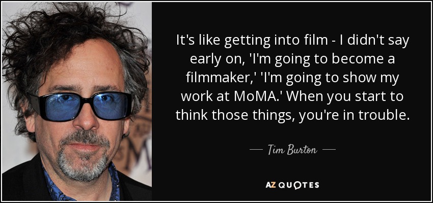 It's like getting into film - I didn't say early on, 'I'm going to become a filmmaker,' 'I'm going to show my work at MoMA.' When you start to think those things, you're in trouble. - Tim Burton