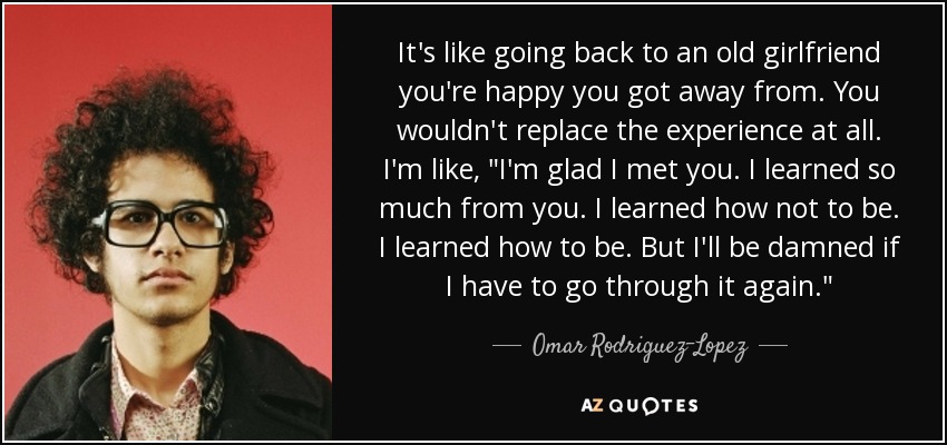 It's like going back to an old girlfriend you're happy you got away from. You wouldn't replace the experience at all. I'm like, 