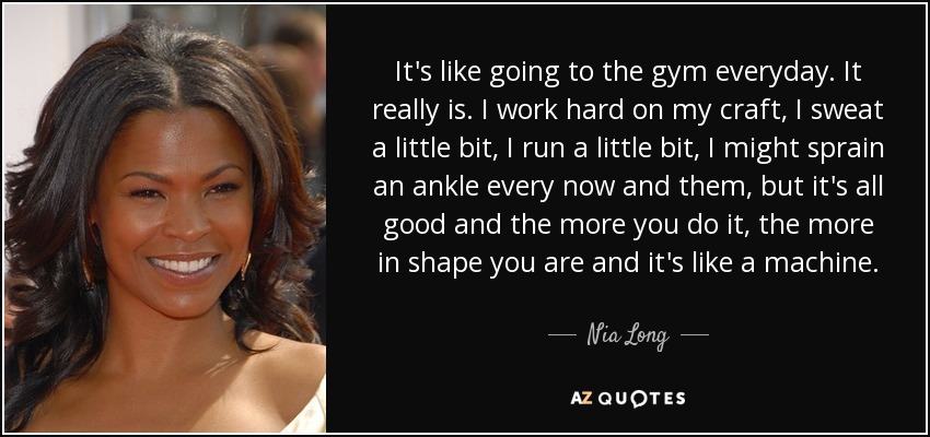 It's like going to the gym everyday. It really is. I work hard on my craft, I sweat a little bit, I run a little bit, I might sprain an ankle every now and them, but it's all good and the more you do it, the more in shape you are and it's like a machine. - Nia Long