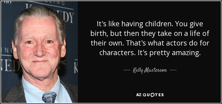 It's like having children. You give birth, but then they take on a life of their own. That's what actors do for characters. It's pretty amazing. - Kelly Masterson