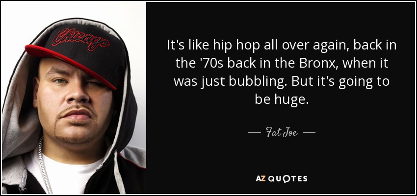 It's like hip hop all over again, back in the '70s back in the Bronx, when it was just bubbling. But it's going to be huge. - Fat Joe