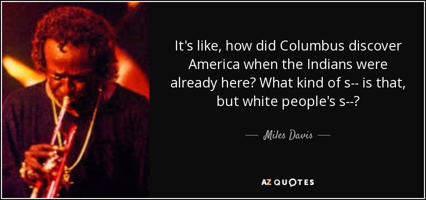 It's like, how did Columbus discover America when the Indians were already here? What kind of s-- is that, but white people's s--? - Miles Davis