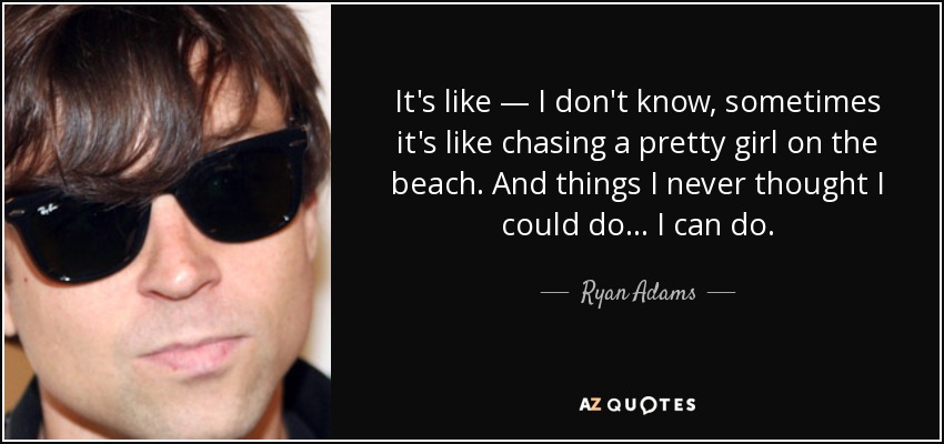 It's like — I don't know, sometimes it's like chasing a pretty girl on the beach. And things I never thought I could do... I can do. - Ryan Adams