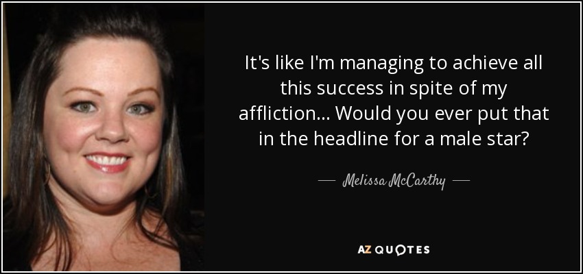 It's like I'm managing to achieve all this success in spite of my affliction ... Would you ever put that in the headline for a male star? - Melissa McCarthy