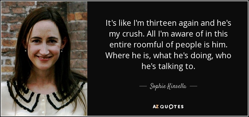 It's like I'm thirteen again and he's my crush. All I'm aware of in this entire roomful of people is him. Where he is, what he's doing, who he's talking to. - Sophie Kinsella