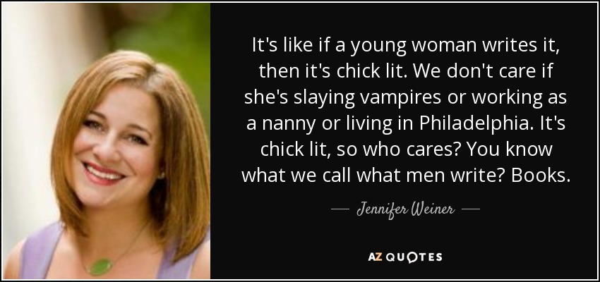 It's like if a young woman writes it, then it's chick lit. We don't care if she's slaying vampires or working as a nanny or living in Philadelphia. It's chick lit, so who cares? You know what we call what men write? Books. - Jennifer Weiner