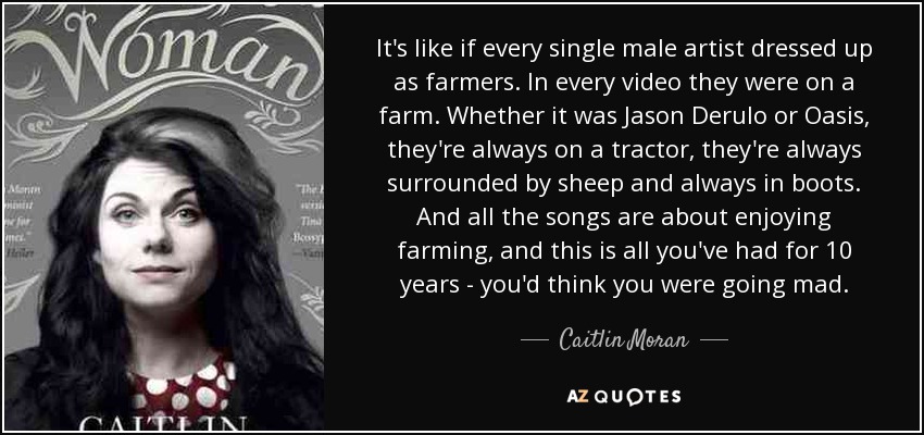 It's like if every single male artist dressed up as farmers. In every video they were on a farm. Whether it was Jason Derulo or Oasis, they're always on a tractor, they're always surrounded by sheep and always in boots. And all the songs are about enjoying farming, and this is all you've had for 10 years - you'd think you were going mad. - Caitlin Moran