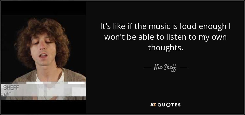 It's like if the music is loud enough I won't be able to listen to my own thoughts. - Nic Sheff
