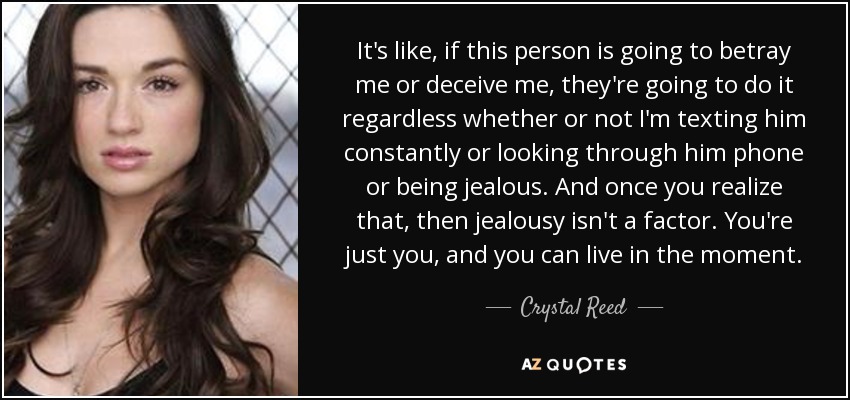 It's like, if this person is going to betray me or deceive me, they're going to do it regardless whether or not I'm texting him constantly or looking through him phone or being jealous. And once you realize that, then jealousy isn't a factor. You're just you, and you can live in the moment. - Crystal Reed