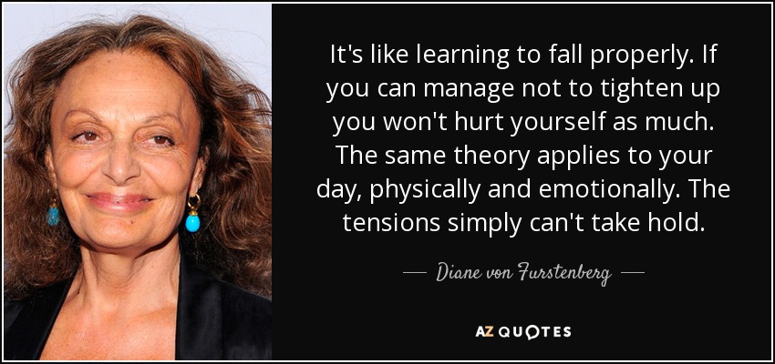 It's like learning to fall properly. If you can manage not to tighten up you won't hurt yourself as much. The same theory applies to your day, physically and emotionally. The tensions simply can't take hold. - Diane von Furstenberg