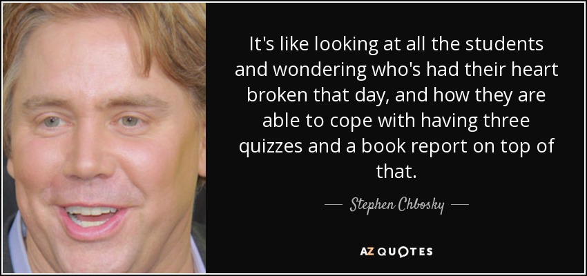 It's like looking at all the students and wondering who's had their heart broken that day, and how they are able to cope with having three quizzes and a book report on top of that. - Stephen Chbosky