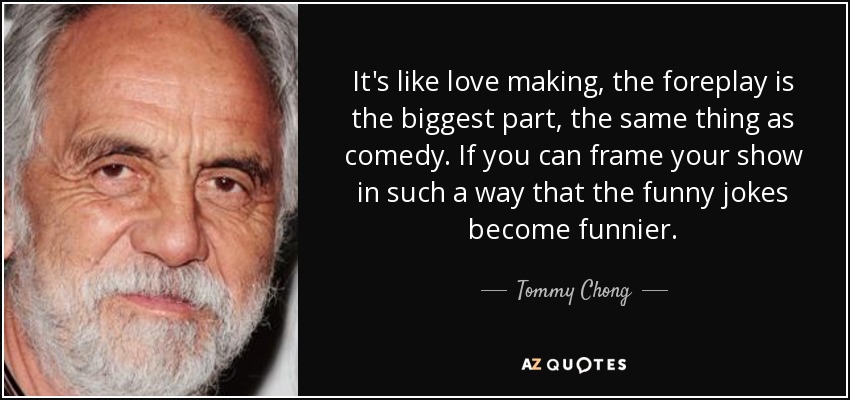 It's like love making, the foreplay is the biggest part, the same thing as comedy. If you can frame your show in such a way that the funny jokes become funnier. - Tommy Chong