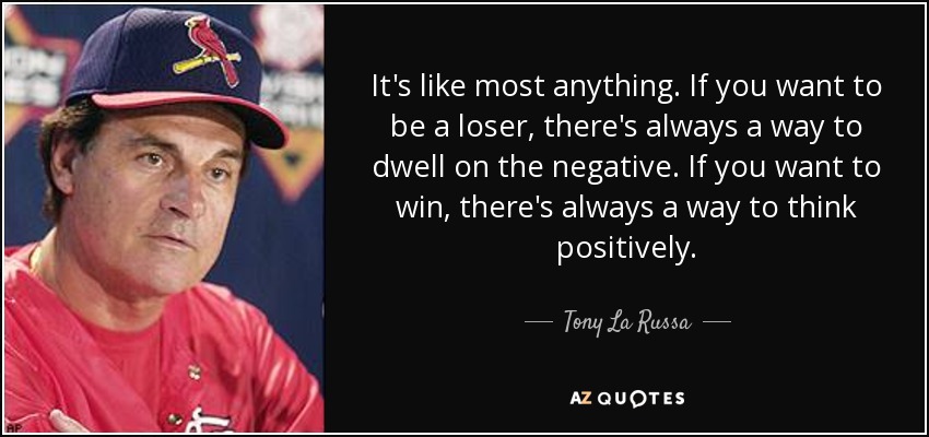 It's like most anything. If you want to be a loser, there's always a way to dwell on the negative. If you want to win, there's always a way to think positively. - Tony La Russa