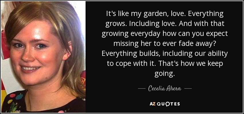It's like my garden, love. Everything grows. Including love. And with that growing everyday how can you expect missing her to ever fade away? Everything builds, including our ability to cope with it. That's how we keep going. - Cecelia Ahern
