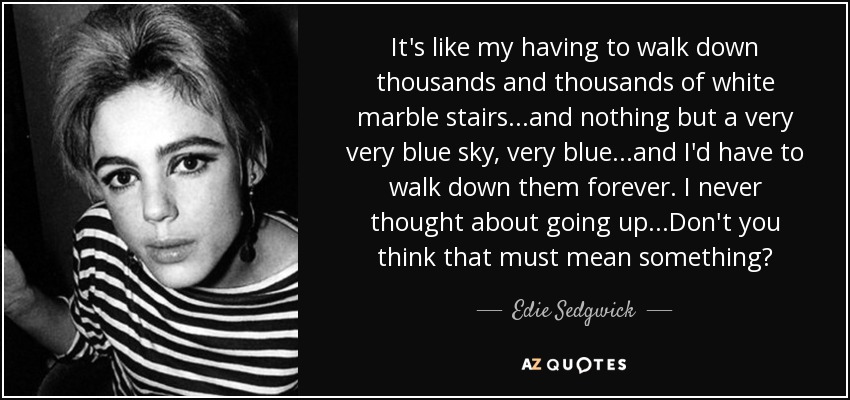 It's like my having to walk down thousands and thousands of white marble stairs...and nothing but a very very blue sky, very blue...and I'd have to walk down them forever. I never thought about going up...Don't you think that must mean something? - Edie Sedgwick