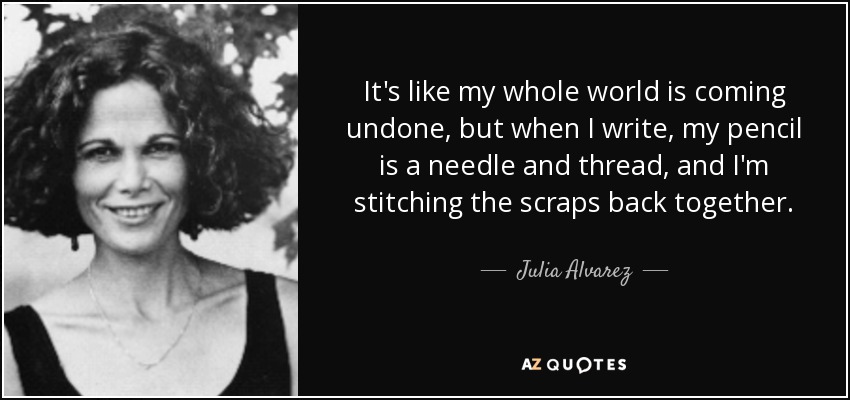 It's like my whole world is coming undone, but when I write, my pencil is a needle and thread, and I'm stitching the scraps back together. - Julia Alvarez