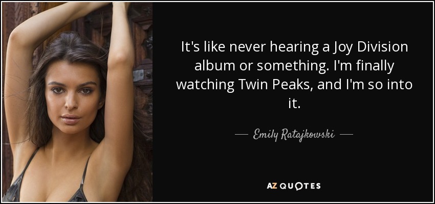 It's like never hearing a Joy Division album or something. I'm finally watching Twin Peaks, and I'm so into it. - Emily Ratajkowski