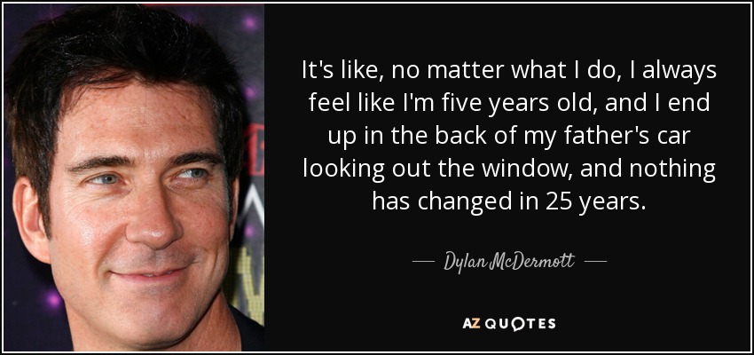 It's like, no matter what I do, I always feel like I'm five years old, and I end up in the back of my father's car looking out the window, and nothing has changed in 25 years. - Dylan McDermott