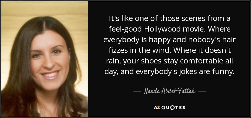 It's like one of those scenes from a feel-good Hollywood movie. Where everybody is happy and nobody's hair fizzes in the wind. Where it doesn't rain, your shoes stay comfortable all day, and everybody's jokes are funny. - Randa Abdel-Fattah
