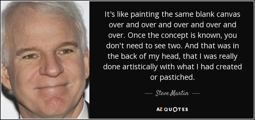 It's like painting the same blank canvas over and over and over and over and over. Once the concept is known, you don't need to see two. And that was in the back of my head, that I was really done artistically with what I had created or pastiched. - Steve Martin