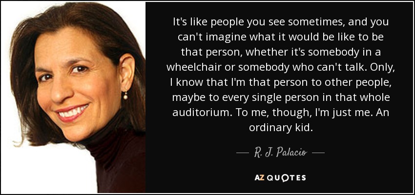 It's like people you see sometimes, and you can't imagine what it would be like to be that person, whether it's somebody in a wheelchair or somebody who can't talk. Only, I know that I'm that person to other people, maybe to every single person in that whole auditorium. To me, though, I'm just me. An ordinary kid. - R. J. Palacio