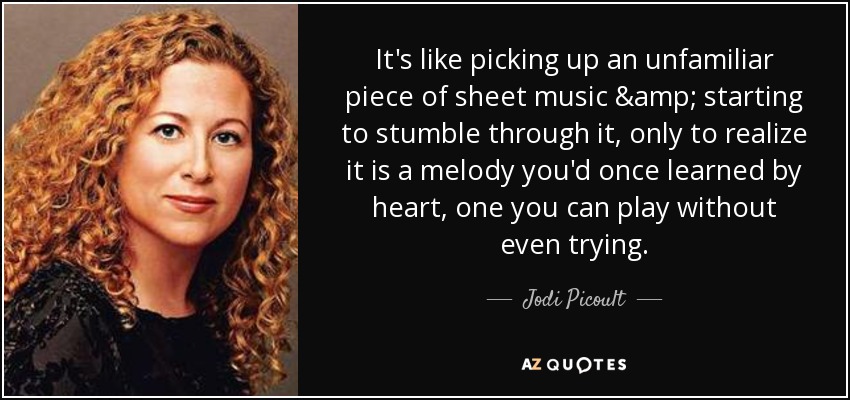 It's like picking up an unfamiliar piece of sheet music & starting to stumble through it, only to realize it is a melody you'd once learned by heart, one you can play without even trying. - Jodi Picoult