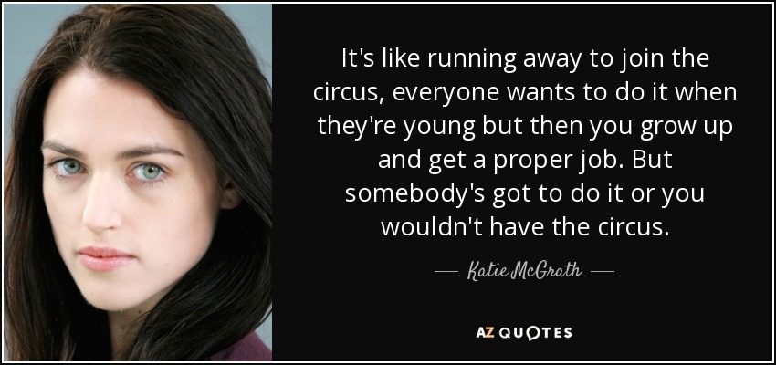 It's like running away to join the circus, everyone wants to do it when they're young but then you grow up and get a proper job. But somebody's got to do it or you wouldn't have the circus. - Katie McGrath