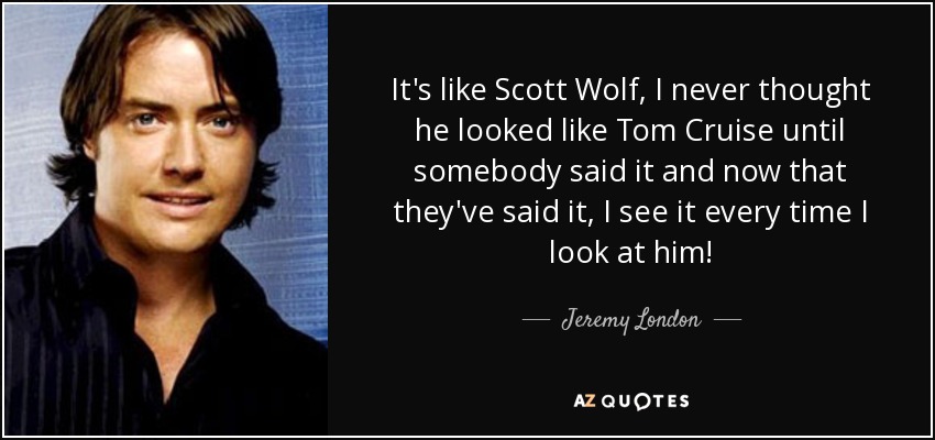 It's like Scott Wolf, I never thought he looked like Tom Cruise until somebody said it and now that they've said it, I see it every time I look at him! - Jeremy London